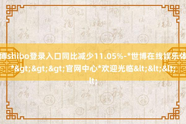 世博shibo登录入口同比减少11.05%-*世博在线娱乐体育*>>>官网中心*欢迎光临<<<