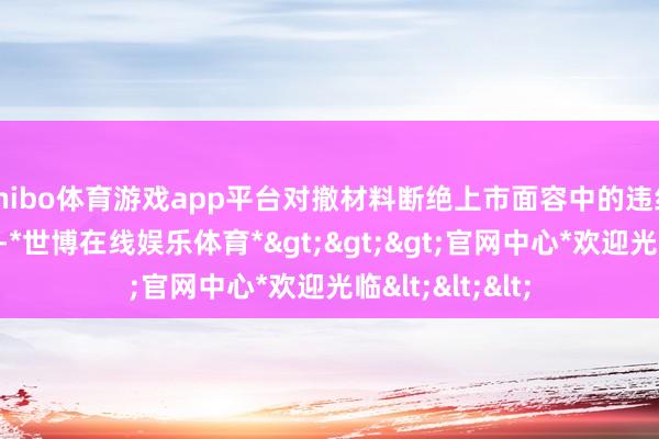 shibo体育游戏app平台对撤材料断绝上市面容中的违纪问题加强监管-*世博在线娱乐体育*>>>官网中心*欢迎光临<<<