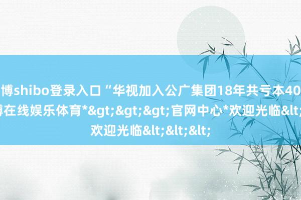 世博shibo登录入口“华视加入公广集团18年共亏本40亿元-*世博在线娱乐体育*>>>官网中心*欢迎光临<<<