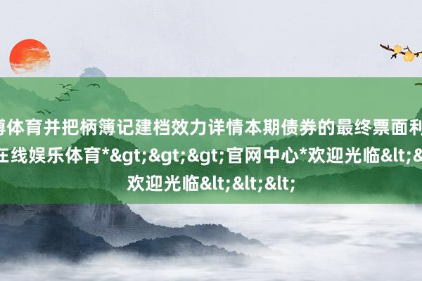 世博体育并把柄簿记建档效力详情本期债券的最终票面利率-*世博在线娱乐体育*>>>官网中心*欢迎光临<<<