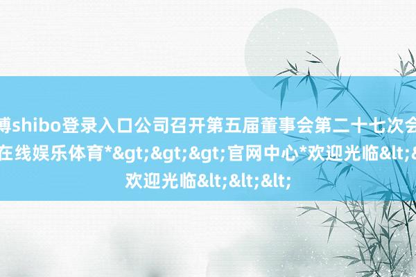 世博shibo登录入口公司召开第五届董事会第二十七次会议-*世博在线娱乐体育*>>>官网中心*欢迎光临<<<