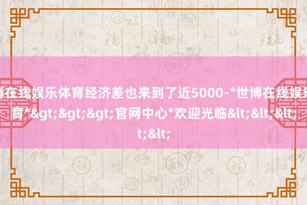 世博在线娱乐体育经济差也来到了近5000-*世博在线娱乐体育*>>>官网中心*欢迎光临<<<