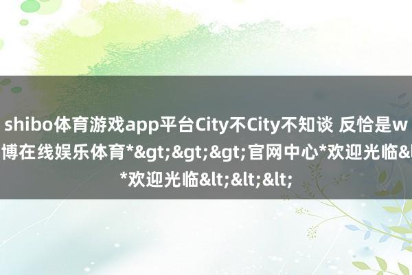 shibo体育游戏app平台City不City不知谈 反恰是walk了-*世博在线娱乐体育*>>>官网中心*欢迎光临<<<