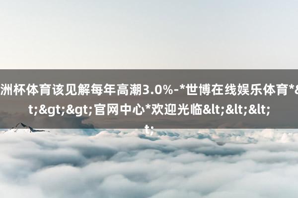 欧洲杯体育该见解每年高潮3.0%-*世博在线娱乐体育*>>>官网中心*欢迎光临<<<