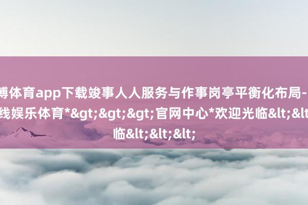 世博体育app下载竣事人人服务与作事岗亭平衡化布局-*世博在线娱乐体育*>>>官网中心*欢迎光临<<<