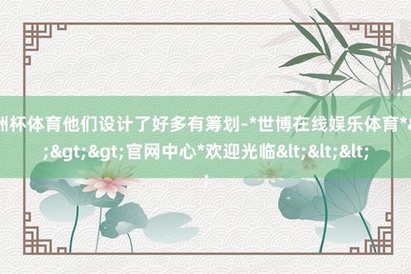 欧洲杯体育他们设计了好多有筹划-*世博在线娱乐体育*>>>官网中心*欢迎光临<<<