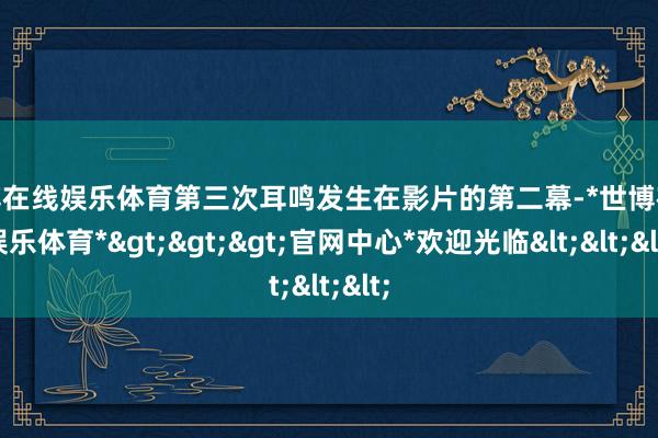 世博在线娱乐体育第三次耳鸣发生在影片的第二幕-*世博在线娱乐体育*>>>官网中心*欢迎光临<<<