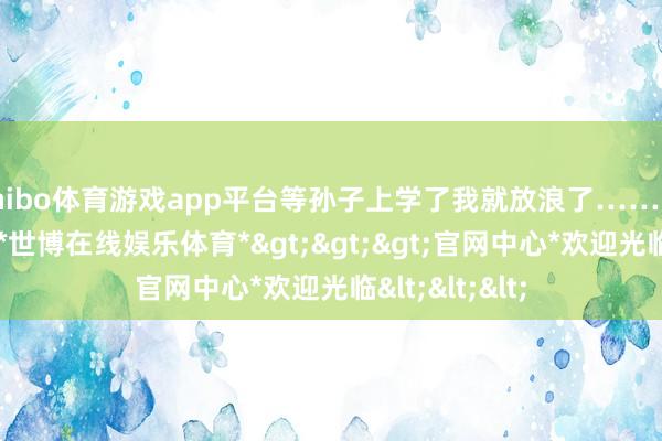 shibo体育游戏app平台等孙子上学了我就放浪了……服从等来等去-*世博在线娱乐体育*>>>官网中心*欢迎光临<<<