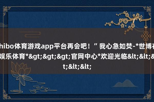 shibo体育游戏app平台再会吧！”我心急如焚-*世博在线娱乐体育*>>>官网中心*欢迎光临<<<