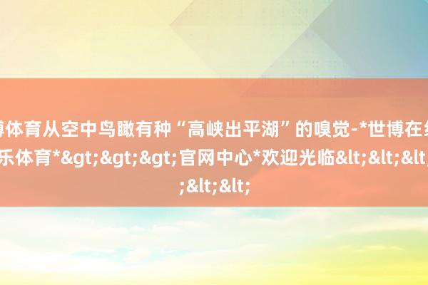 世博体育从空中鸟瞰有种“高峡出平湖”的嗅觉-*世博在线娱乐体育*>>>官网中心*欢迎光临<<<