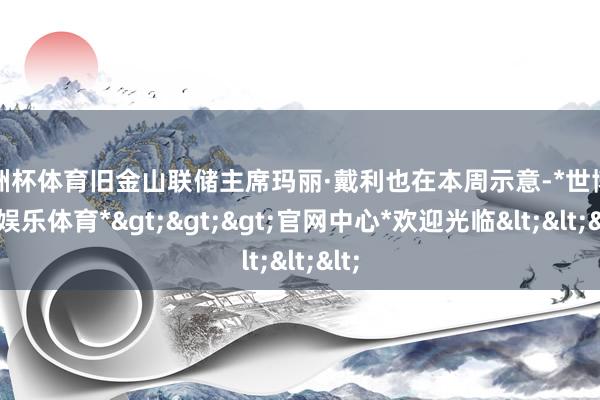 欧洲杯体育旧金山联储主席玛丽·戴利也在本周示意-*世博在线娱乐体育*>>>官网中心*欢迎光临<<<