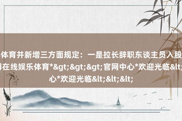 世博体育并新增三方面规定：一是拉长辞职东谈主员入股辞让期-*世博在线娱乐体育*>>>官网中心*欢迎光临<<<