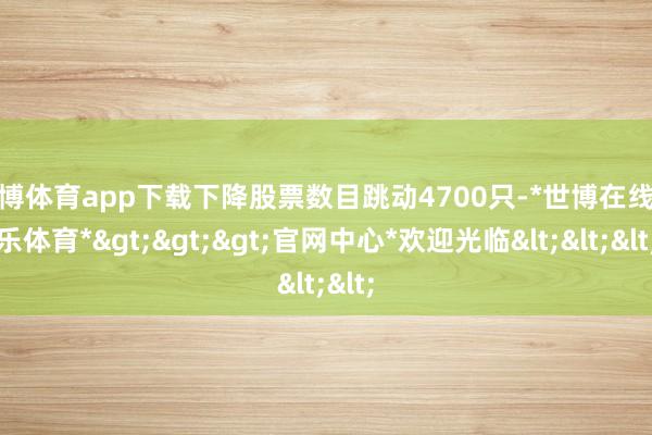 世博体育app下载下降股票数目跳动4700只-*世博在线娱乐体育*>>>官网中心*欢迎光临<<<