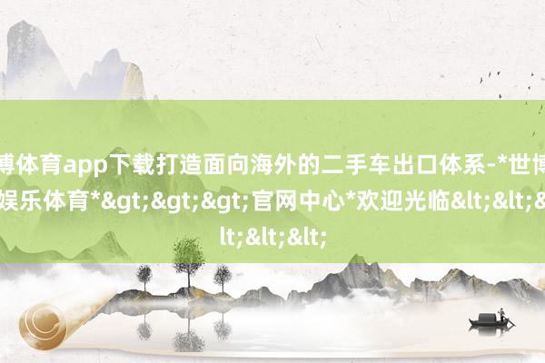 世博体育app下载打造面向海外的二手车出口体系-*世博在线娱乐体育*>>>官网中心*欢迎光临<<<