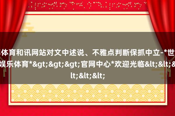 世博体育和讯网站对文中述说、不雅点判断保抓中立-*世博在线娱乐体育*>>>官网中心*欢迎光临<<<