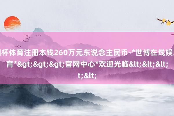 欧洲杯体育注册本钱260万元东说念主民币-*世博在线娱乐体育*>>>官网中心*欢迎光临<<<