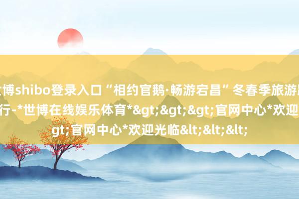 世博shibo登录入口“相约官鹅·畅游宕昌”冬春季旅游踩线举止在当地举行-*世博在线娱乐体育*>>>官网中心*欢迎光临<<<