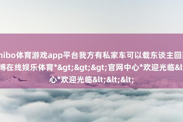 shibo体育游戏app平台我方有私家车可以载东谈主回到最先-*世博在线娱乐体育*>>>官网中心*欢迎光临<<<