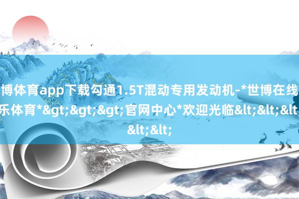 世博体育app下载勾通1.5T混动专用发动机-*世博在线娱乐体育*>>>官网中心*欢迎光临<<<