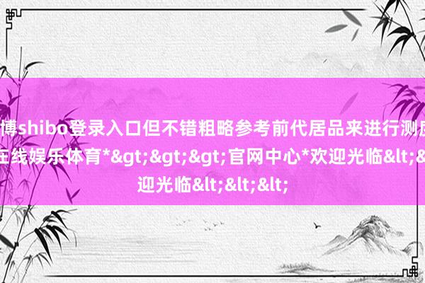 世博shibo登录入口但不错粗略参考前代居品来进行测度-*世博在线娱乐体育*>>>官网中心*欢迎光临<<<