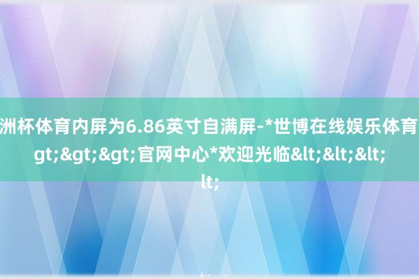 欧洲杯体育内屏为6.86英寸自满屏-*世博在线娱乐体育*>>>官网中心*欢迎光临<<<