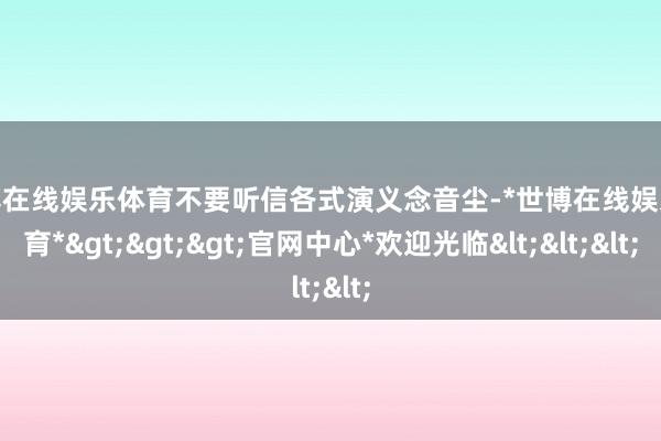 世博在线娱乐体育不要听信各式演义念音尘-*世博在线娱乐体育*>>>官网中心*欢迎光临<<<