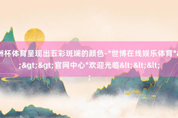 欧洲杯体育呈现出五彩斑斓的颜色-*世博在线娱乐体育*>>>官网中心*欢迎光临<<<