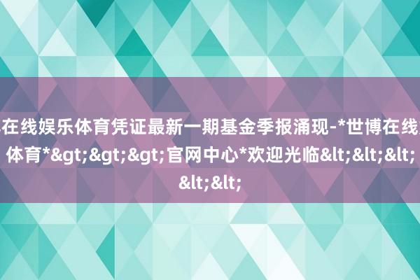 世博在线娱乐体育凭证最新一期基金季报涌现-*世博在线娱乐体育*>>>官网中心*欢迎光临<<<