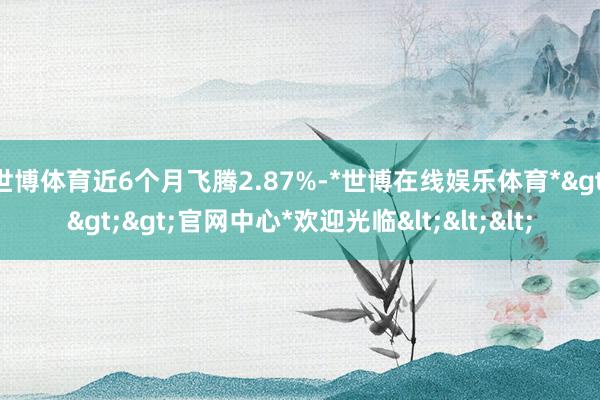 世博体育近6个月飞腾2.87%-*世博在线娱乐体育*>>>官网中心*欢迎光临<<<