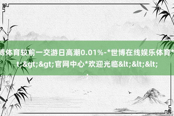 世博体育较前一交游日高潮0.01%-*世博在线娱乐体育*>>>官网中心*欢迎光临<<<