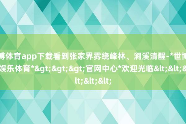 世博体育app下载看到张家界雾绕峰林、涧溪清醒-*世博在线娱乐体育*>>>官网中心*欢迎光临<<<