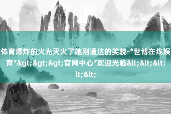 世博体育爆炸的火光灭火了她刚通达的笑貌-*世博在线娱乐体育*>>>官网中心*欢迎光临<<<