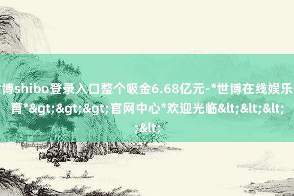 世博shibo登录入口整个吸金6.68亿元-*世博在线娱乐体育*>>>官网中心*欢迎光临<<<