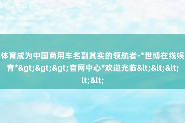 世博体育成为中国商用车名副其实的领航者-*世博在线娱乐体育*>>>官网中心*欢迎光临<<<