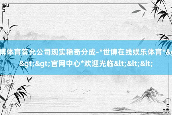 世博体育答允公司现实稀奇分成-*世博在线娱乐体育*>>>官网中心*欢迎光临<<<