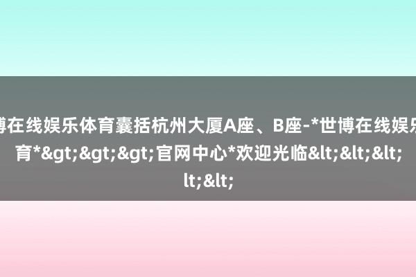 世博在线娱乐体育囊括杭州大厦A座、B座-*世博在线娱乐体育*>>>官网中心*欢迎光临<<<