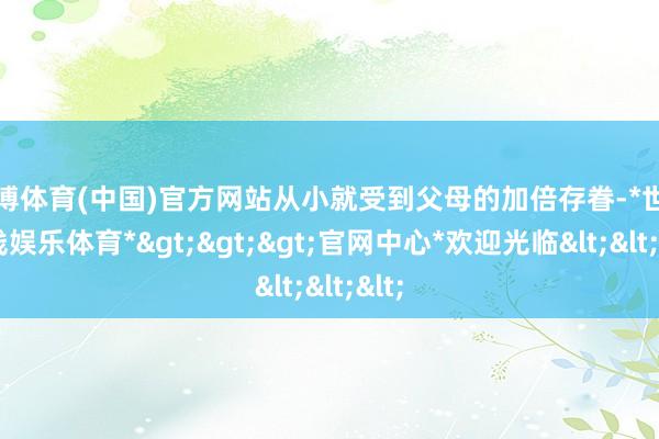 世博体育(中国)官方网站从小就受到父母的加倍存眷-*世博在线娱乐体育*>>>官网中心*欢迎光临<<<