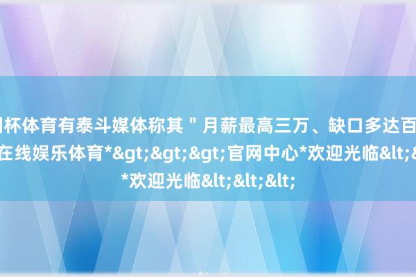 欧洲杯体育有泰斗媒体称其＂月薪最高三万、缺口多达百万＂-*世博在线娱乐体育*>>>官网中心*欢迎光临<<<