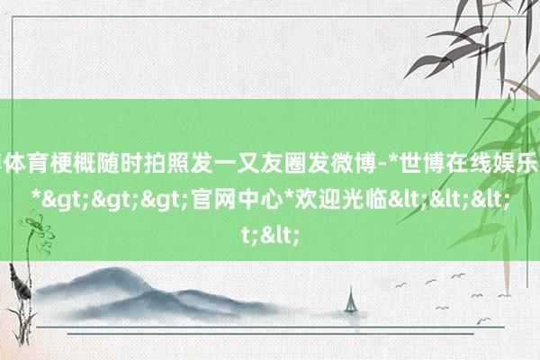 世博体育梗概随时拍照发一又友圈发微博-*世博在线娱乐体育*>>>官网中心*欢迎光临<<<