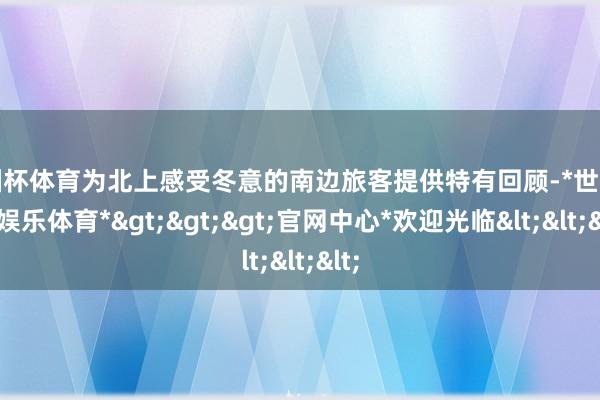 欧洲杯体育为北上感受冬意的南边旅客提供特有回顾-*世博在线娱乐体育*>>>官网中心*欢迎光临<<<