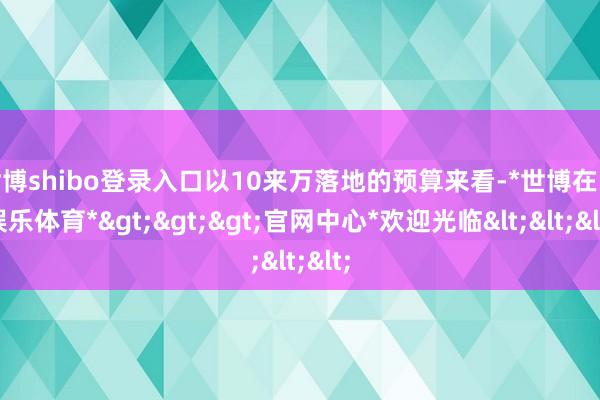 世博shibo登录入口以10来万落地的预算来看-*世博在线娱乐体育*>>>官网中心*欢迎光临<<<