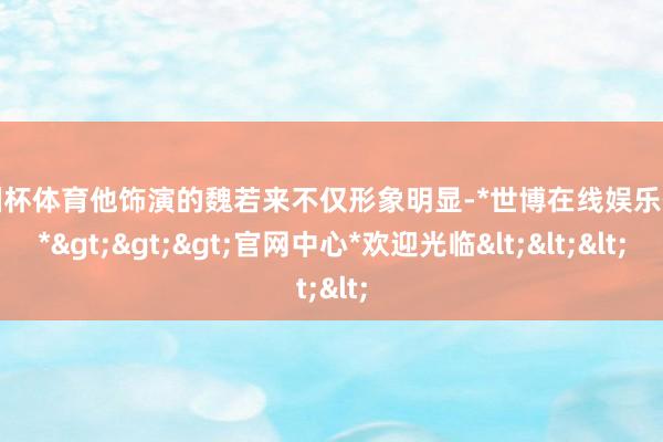 欧洲杯体育他饰演的魏若来不仅形象明显-*世博在线娱乐体育*>>>官网中心*欢迎光临<<<