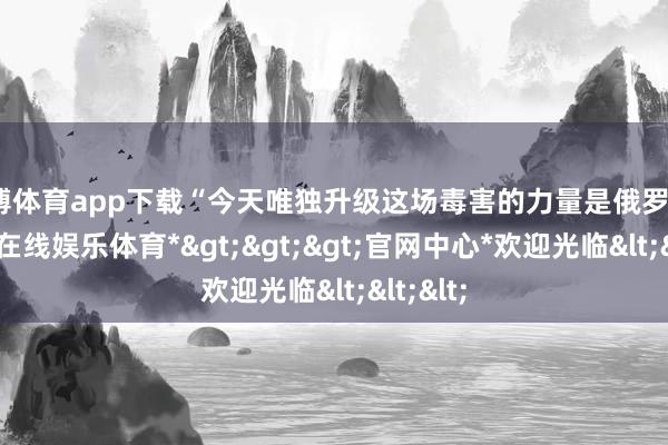 世博体育app下载“今天唯独升级这场毒害的力量是俄罗斯”-*世博在线娱乐体育*>>>官网中心*欢迎光临<<<