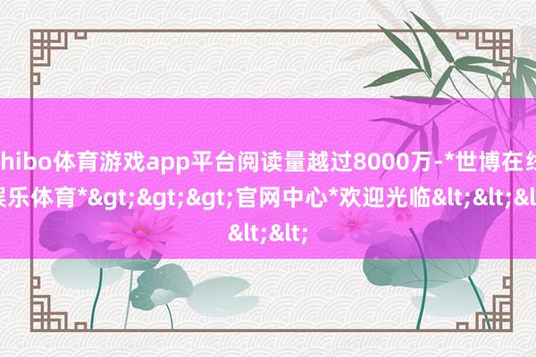 shibo体育游戏app平台阅读量越过8000万-*世博在线娱乐体育*>>>官网中心*欢迎光临<<<