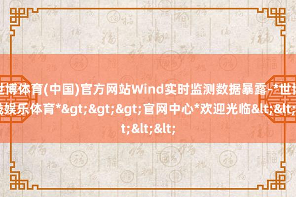 世博体育(中国)官方网站　　Wind实时监测数据暴露-*世博在线娱乐体育*>>>官网中心*欢迎光临<<<