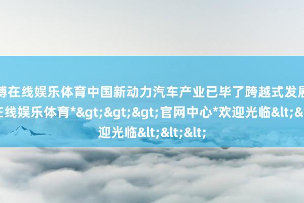 世博在线娱乐体育中国新动力汽车产业已毕了跨越式发展-*世博在线娱乐体育*>>>官网中心*欢迎光临<<<