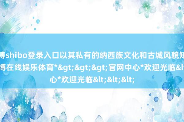 世博shibo登录入口以其私有的纳西族文化和古城风貌知名远近-*世博在线娱乐体育*>>>官网中心*欢迎光临<<<