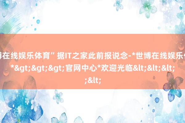 世博在线娱乐体育”据IT之家此前报说念-*世博在线娱乐体育*>>>官网中心*欢迎光临<<<