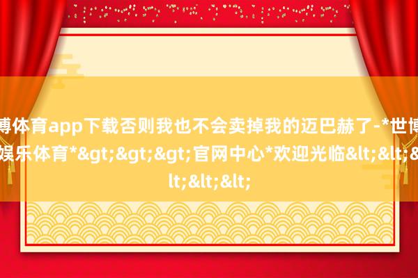 世博体育app下载否则我也不会卖掉我的迈巴赫了-*世博在线娱乐体育*>>>官网中心*欢迎光临<<<