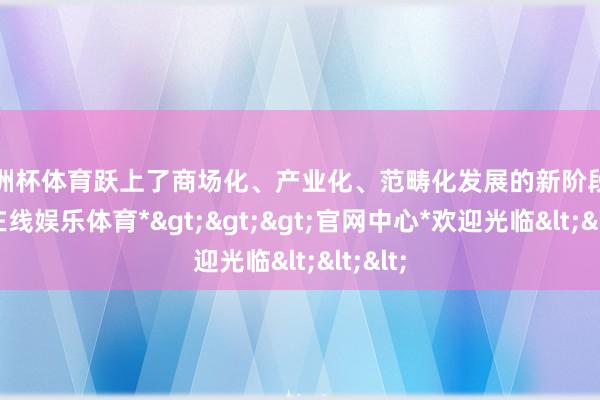 欧洲杯体育跃上了商场化、产业化、范畴化发展的新阶段-*世博在线娱乐体育*>>>官网中心*欢迎光临<<<